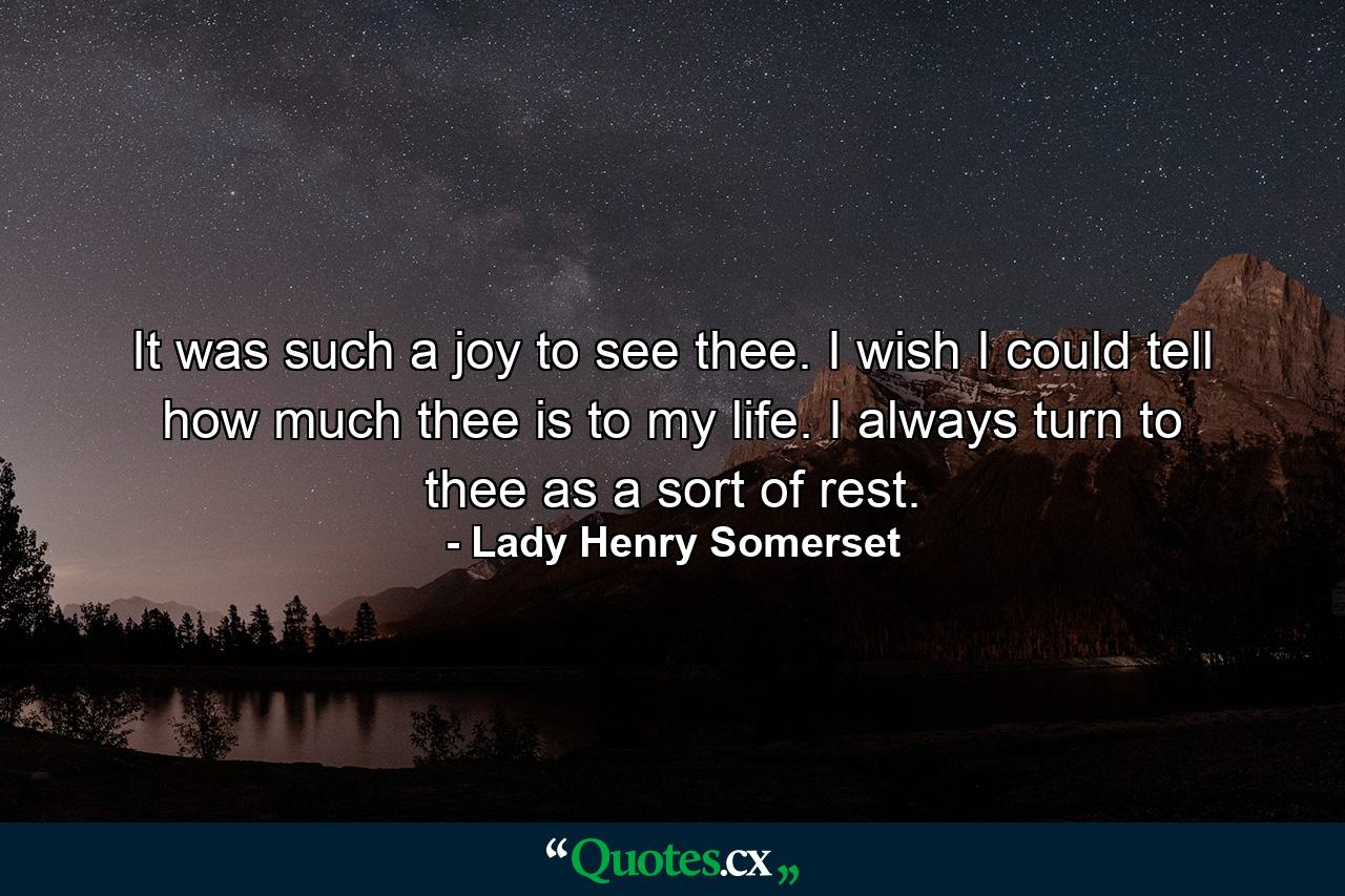 It was such a joy to see thee. I wish I could tell how much thee is to my life. I always turn to thee as a sort of rest. - Quote by Lady Henry Somerset