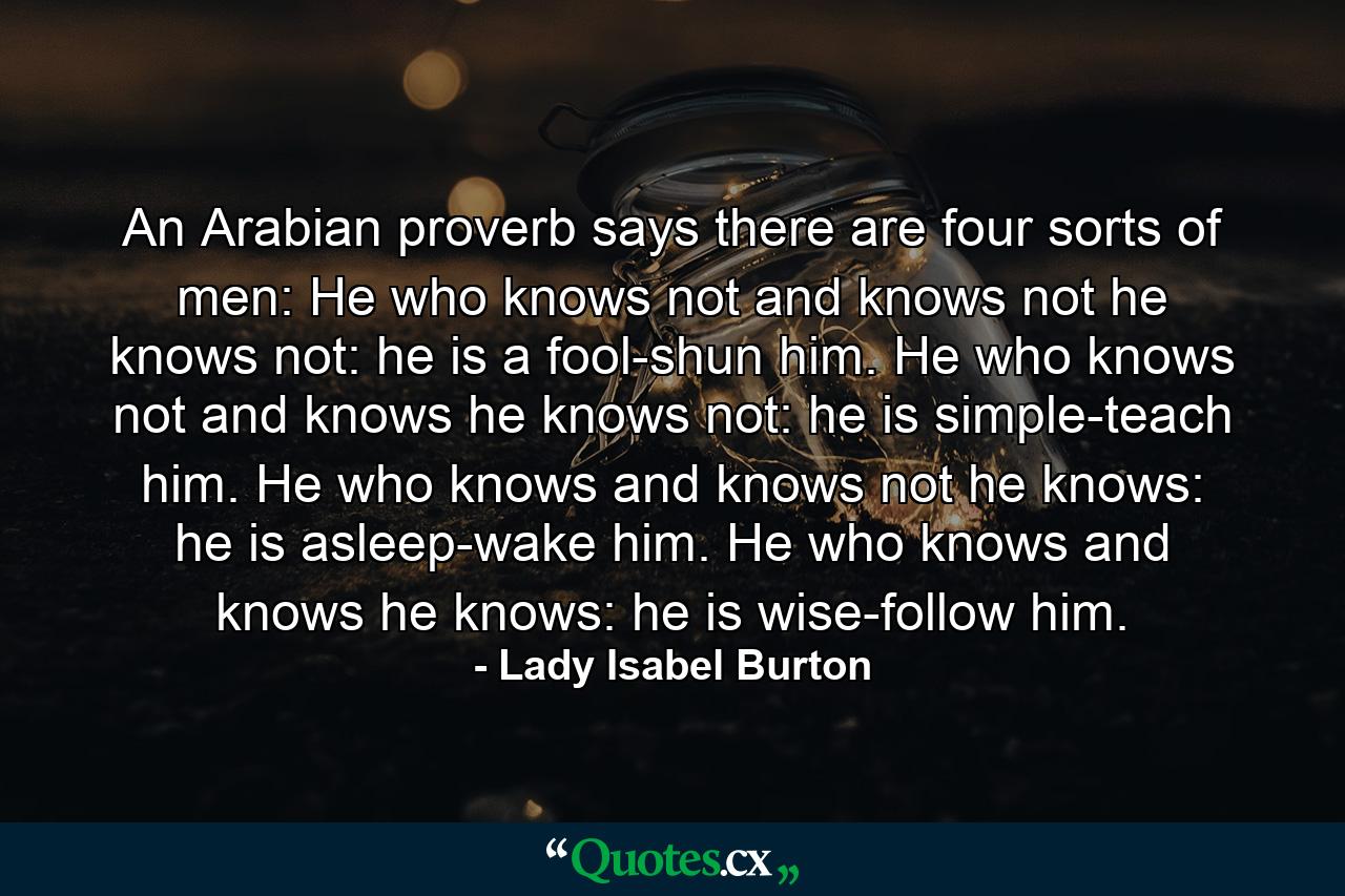 An Arabian proverb says there are four sorts of men: He who knows not and knows not he knows not: he is a fool-shun him. He who knows not and knows he knows not: he is simple-teach him. He who knows and knows not he knows: he is asleep-wake him. He who knows and knows he knows: he is wise-follow him. - Quote by Lady Isabel Burton