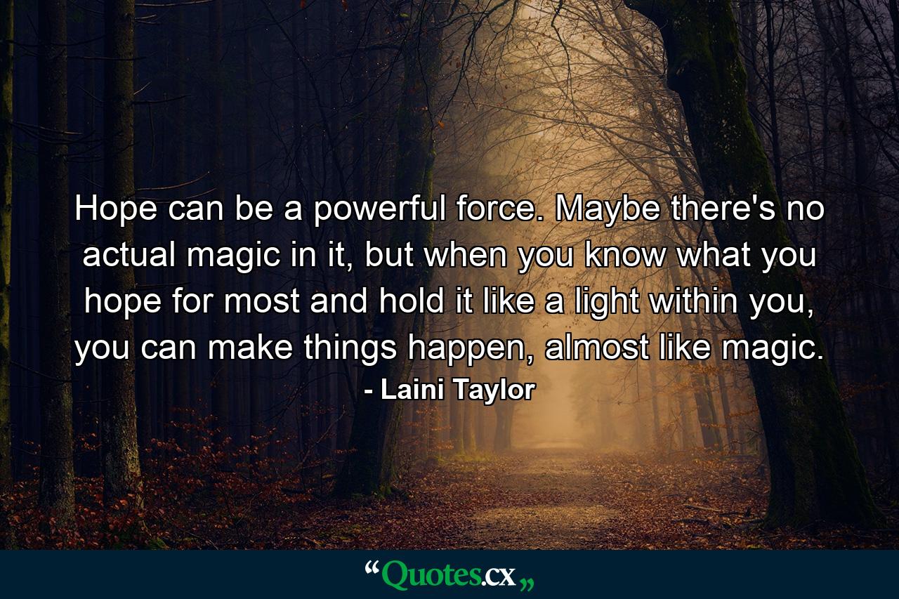 Hope can be a powerful force. Maybe there's no actual magic in it, but when you know what you hope for most and hold it like a light within you, you can make things happen, almost like magic. - Quote by Laini Taylor