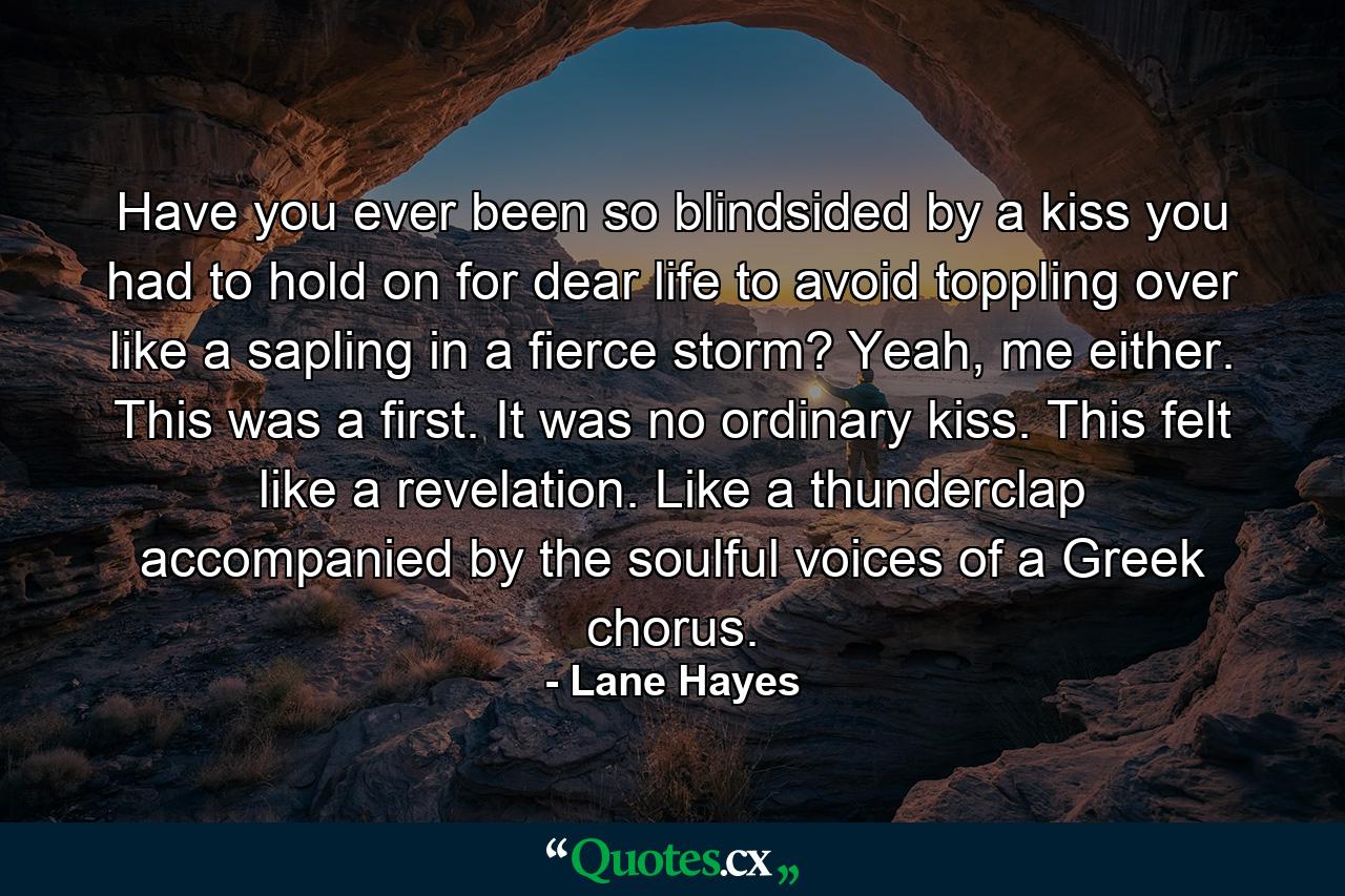 Have you ever been so blindsided by a kiss you had to hold on for dear life to avoid toppling over like a sapling in a fierce storm? Yeah, me either. This was a first. It was no ordinary kiss. This felt like a revelation. Like a thunderclap accompanied by the soulful voices of a Greek chorus. - Quote by Lane Hayes