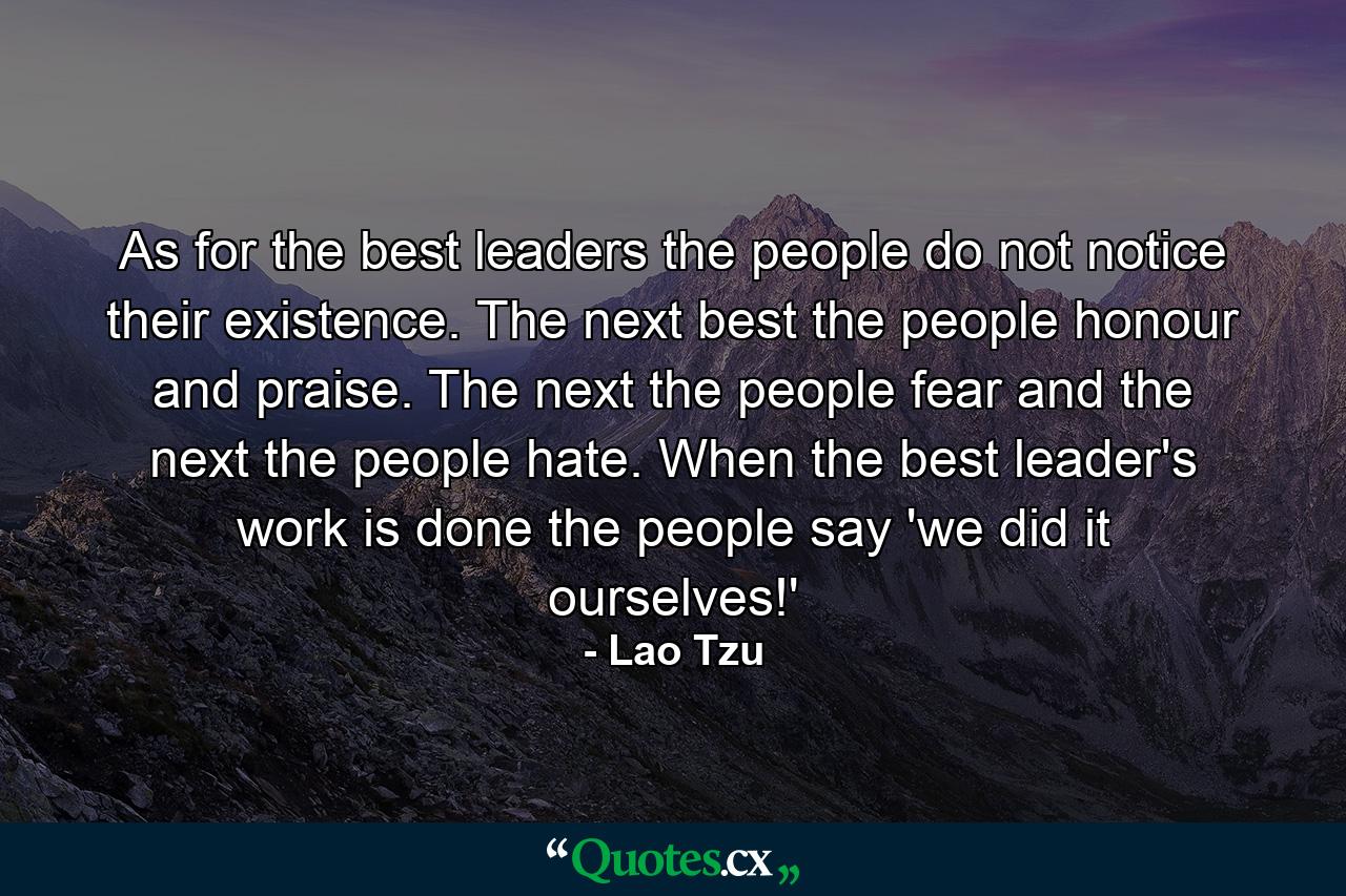 As for the best leaders  the people do not notice their existence. The next best  the people honour and praise. The next  the people fear  and the next the people hate. When the best leader's work is done  the people say  'we did it ourselves!' - Quote by Lao Tzu