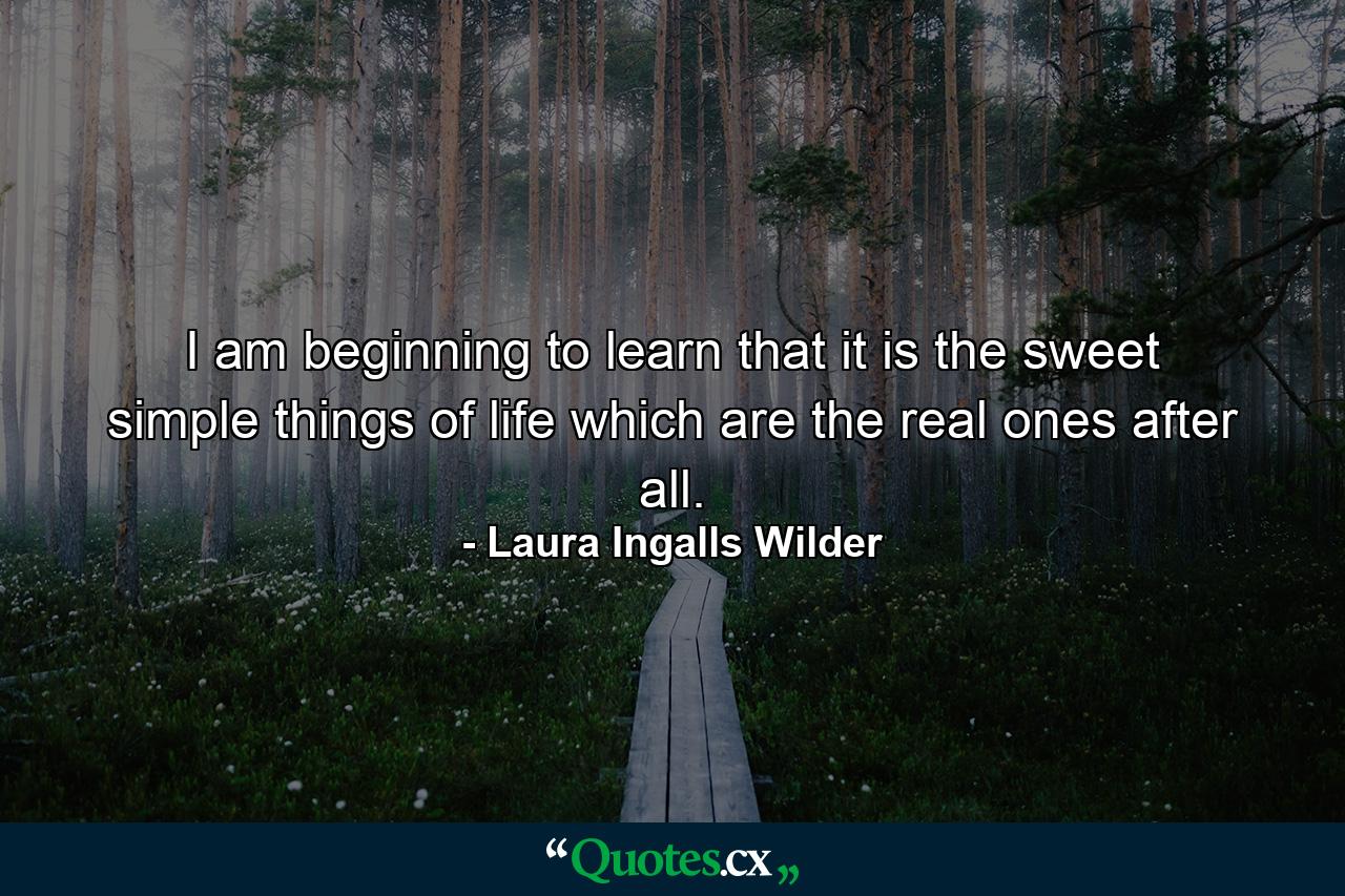 I am beginning to learn that it is the sweet  simple things of life which are the real ones after all. - Quote by Laura Ingalls Wilder