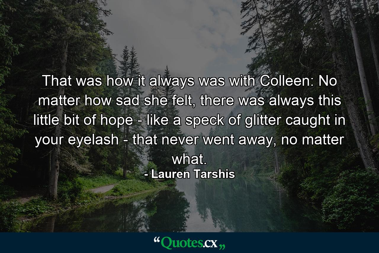 That was how it always was with Colleen: No matter how sad she felt, there was always this little bit of hope - like a speck of glitter caught in your eyelash - that never went away, no matter what. - Quote by Lauren Tarshis