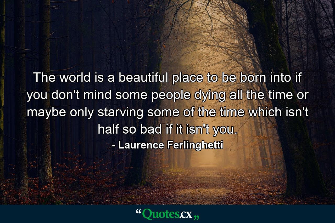 The world is a beautiful place to be born into if you don't mind some people dying all the time or maybe only starving some of the time which isn't half so bad if it isn't you. - Quote by Laurence Ferlinghetti