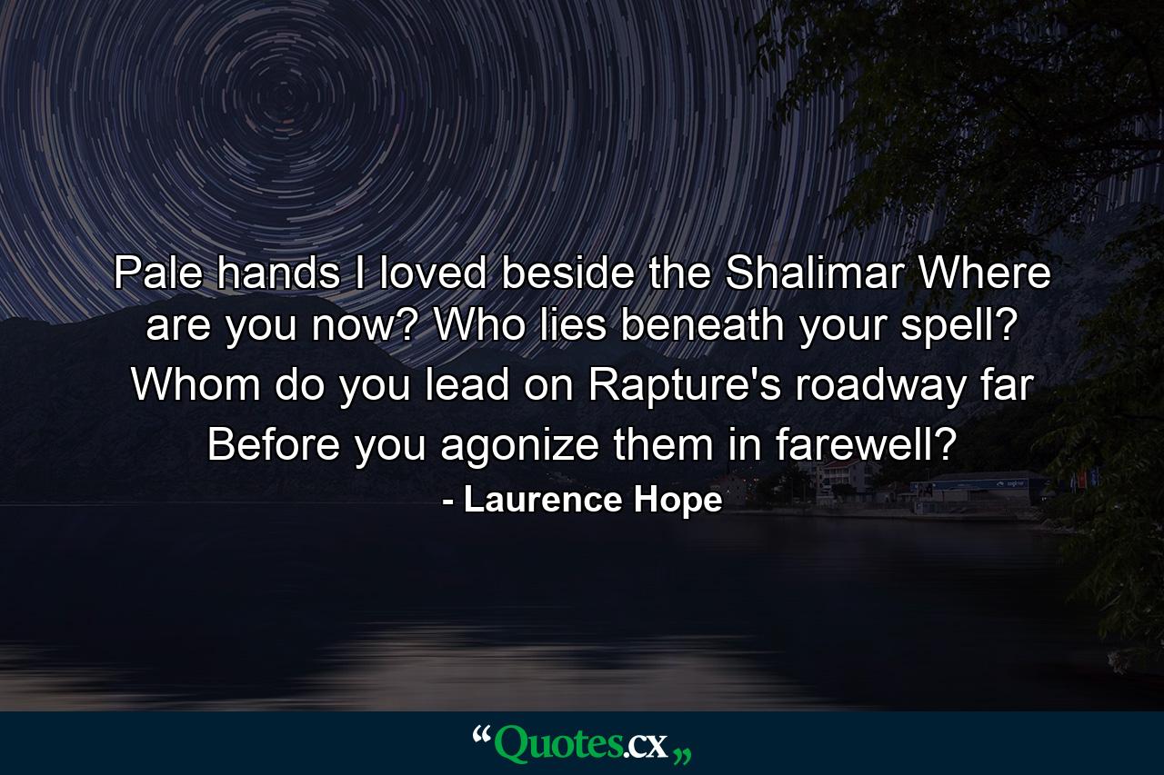 Pale hands I loved beside the Shalimar  Where are you now? Who lies beneath your spell? Whom do you lead on Rapture's roadway  far  Before you agonize them in farewell? - Quote by Laurence Hope