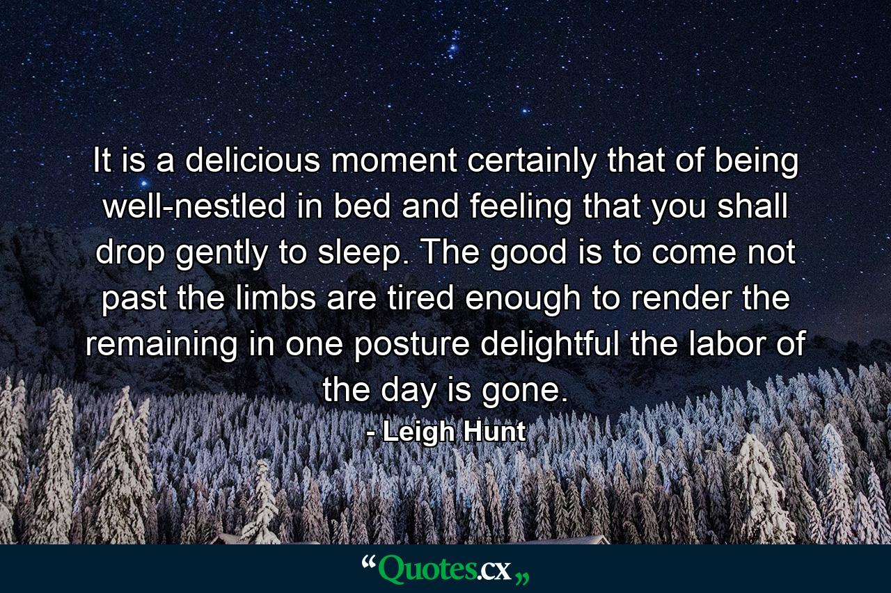 It is a delicious moment  certainly  that of being well-nestled in bed and feeling that you shall drop gently to sleep. The good is to come  not past  the limbs are tired enough to render the remaining in one posture delightful  the labor of the day is gone. - Quote by Leigh Hunt