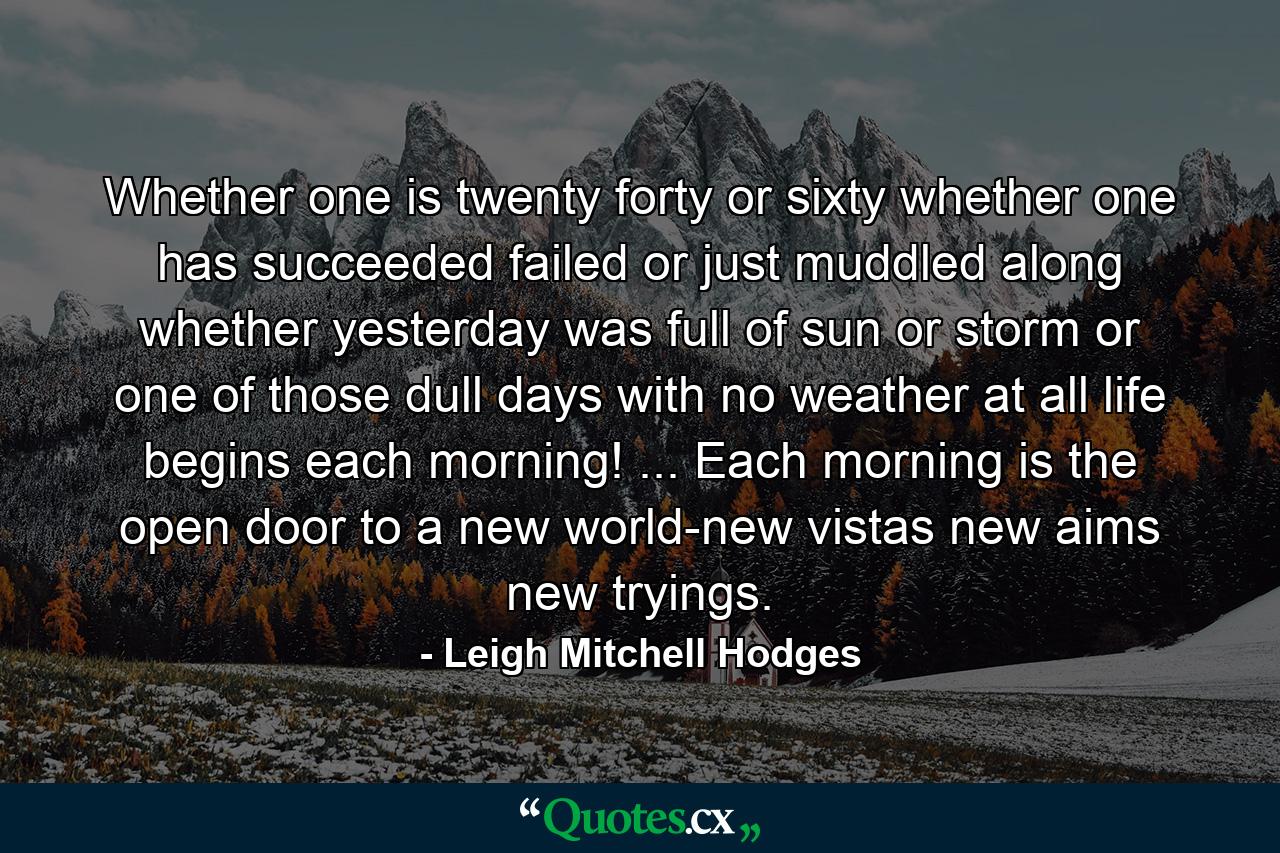 Whether one is twenty  forty  or sixty  whether one has succeeded  failed or just muddled along  whether yesterday was full of sun or storm  or one of those dull days with no weather at all  life begins each morning! ... Each morning is the open door to a new world-new vistas  new aims  new tryings. - Quote by Leigh Mitchell Hodges