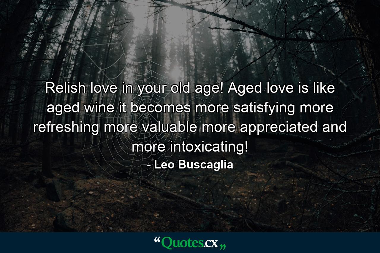 Relish love in your old age! Aged love is like aged wine  it becomes more satisfying  more refreshing  more valuable  more appreciated and more intoxicating! - Quote by Leo Buscaglia