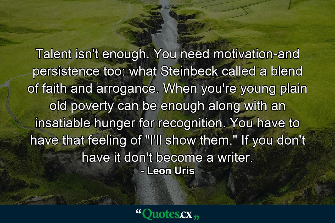 Talent isn't enough. You need motivation-and persistence  too: what Steinbeck called a blend of faith and arrogance. When you're young  plain old poverty can be enough  along with an insatiable hunger for recognition. You have to have that feeling of 