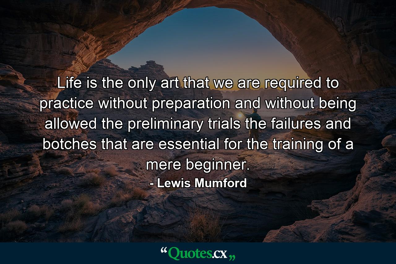 Life is the only art that we are required to practice without preparation  and without being allowed the preliminary trials  the failures and botches  that are essential for the training of a mere beginner. - Quote by Lewis Mumford