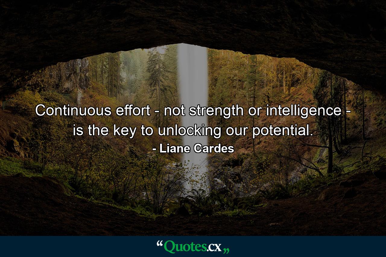 Continuous effort - not strength or intelligence - is the key to unlocking our potential. - Quote by Liane Cardes