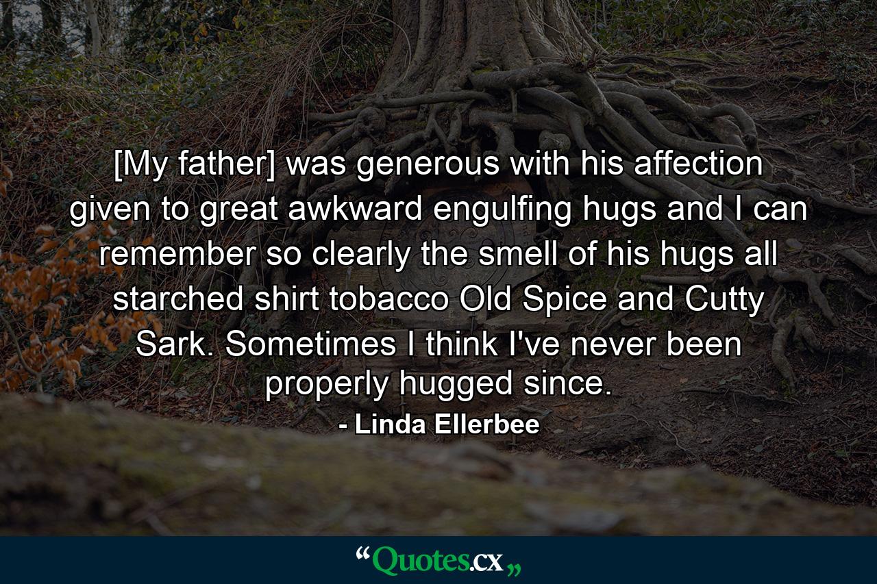 [My father] was generous with his affection  given to great  awkward  engulfing hugs  and I can remember so clearly the smell of his hugs  all starched shirt  tobacco  Old Spice  and Cutty Sark. Sometimes I think I've never been properly hugged since. - Quote by Linda Ellerbee