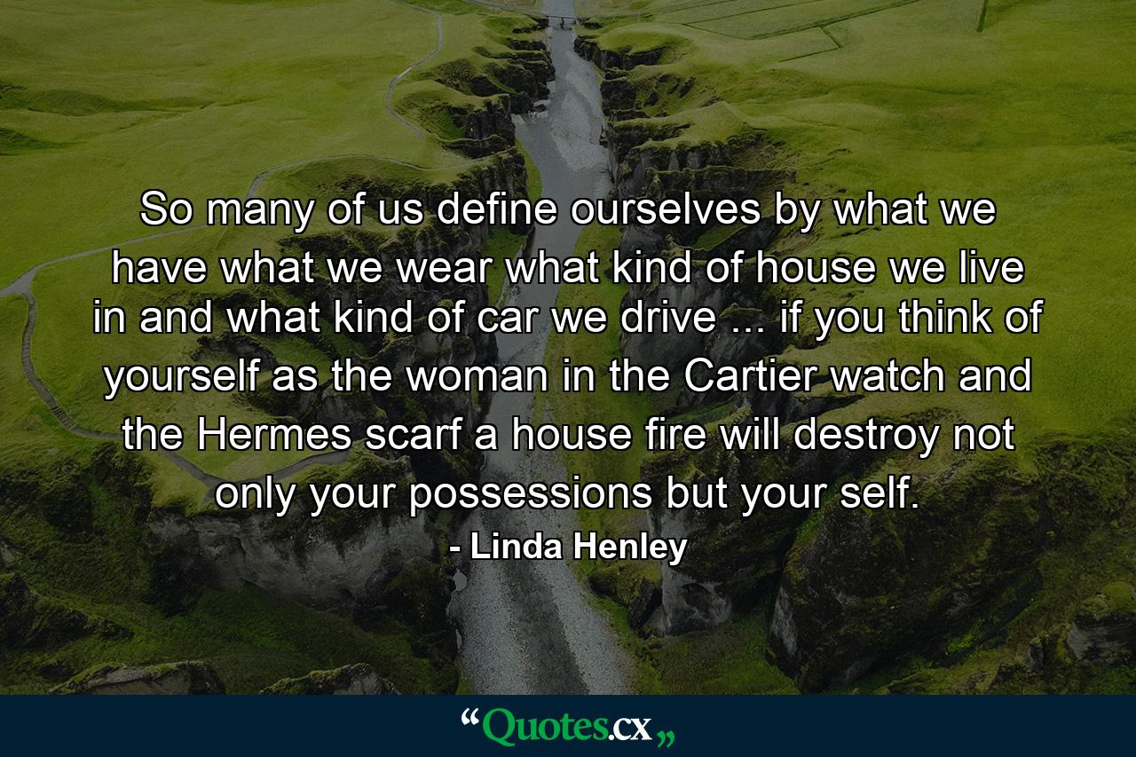 So many of us define ourselves by what we have  what we wear  what kind of house we live in  and what kind of car we drive ... if you think of yourself as the woman in the Cartier watch and the Hermes scarf  a house fire will destroy not only your possessions but your self. - Quote by Linda Henley