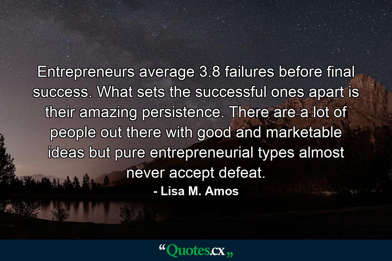 Entrepreneurs average 3.8 failures before final success. What sets the successful ones apart is their amazing persistence. There are a lot of people out there with good and marketable ideas  but pure entrepreneurial types almost never accept defeat. - Quote by Lisa M. Amos