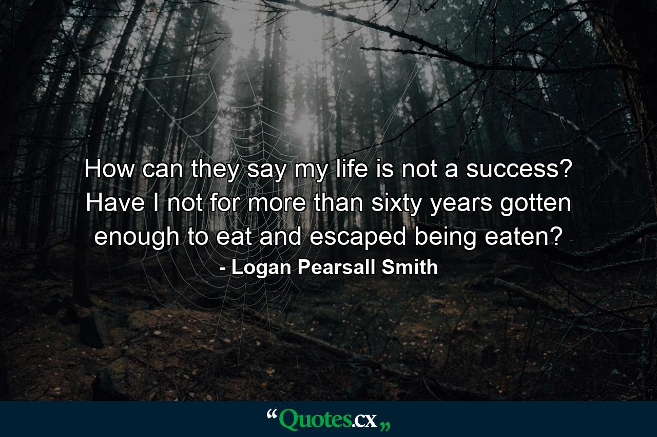 How can they say my life is not a success? Have I not for more than sixty years gotten enough to eat and escaped being eaten? - Quote by Logan Pearsall Smith