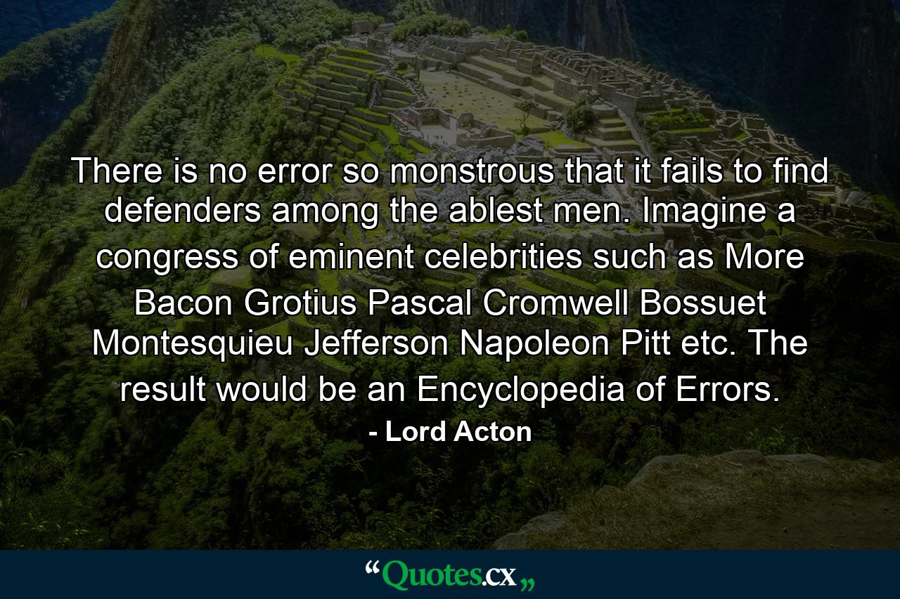 There is no error so monstrous that it fails to find defenders among the ablest men. Imagine a congress of eminent celebrities such as More  Bacon  Grotius  Pascal  Cromwell  Bossuet  Montesquieu  Jefferson  Napoleon  Pitt  etc. The result would be an Encyclopedia of Errors. - Quote by Lord Acton