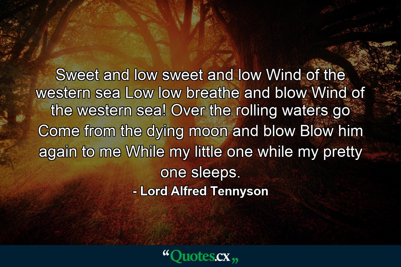 Sweet and low  sweet and low  Wind of the western sea  Low  low  breathe and blow  Wind of the western sea! Over the rolling waters go  Come from the dying moon  and blow  Blow him again to me  While my little one  while my pretty one sleeps. - Quote by Lord Alfred Tennyson