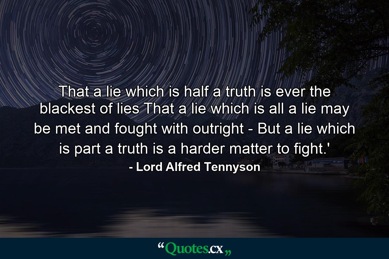 That a lie which is half a truth is ever the blackest of lies  That a lie which is all a lie may be met and fought with outright -  But a lie which is part a truth is a harder matter to fight.' - Quote by Lord Alfred Tennyson