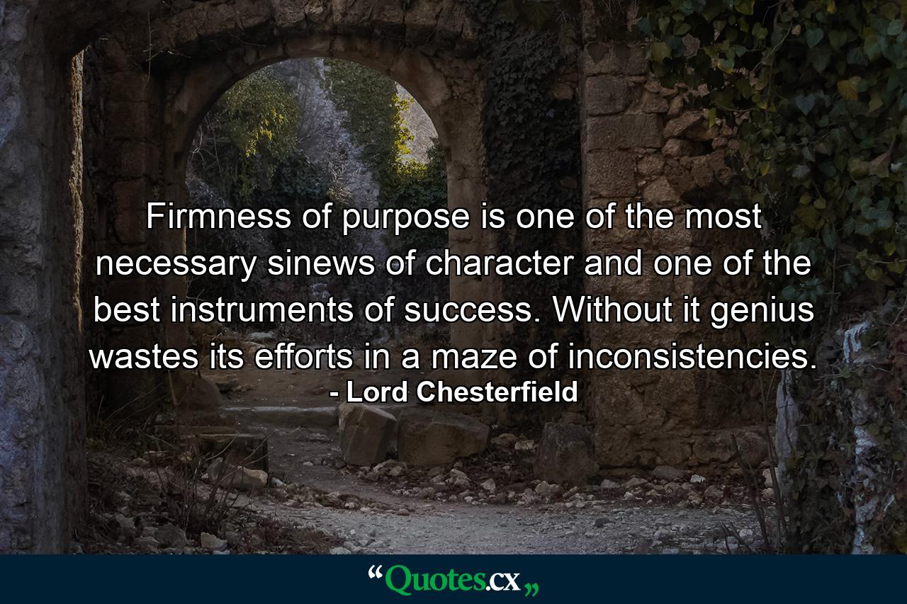 Firmness of purpose is one of the most necessary sinews of character and one of the best instruments of success. Without it  genius wastes its efforts in a maze of inconsistencies. - Quote by Lord Chesterfield