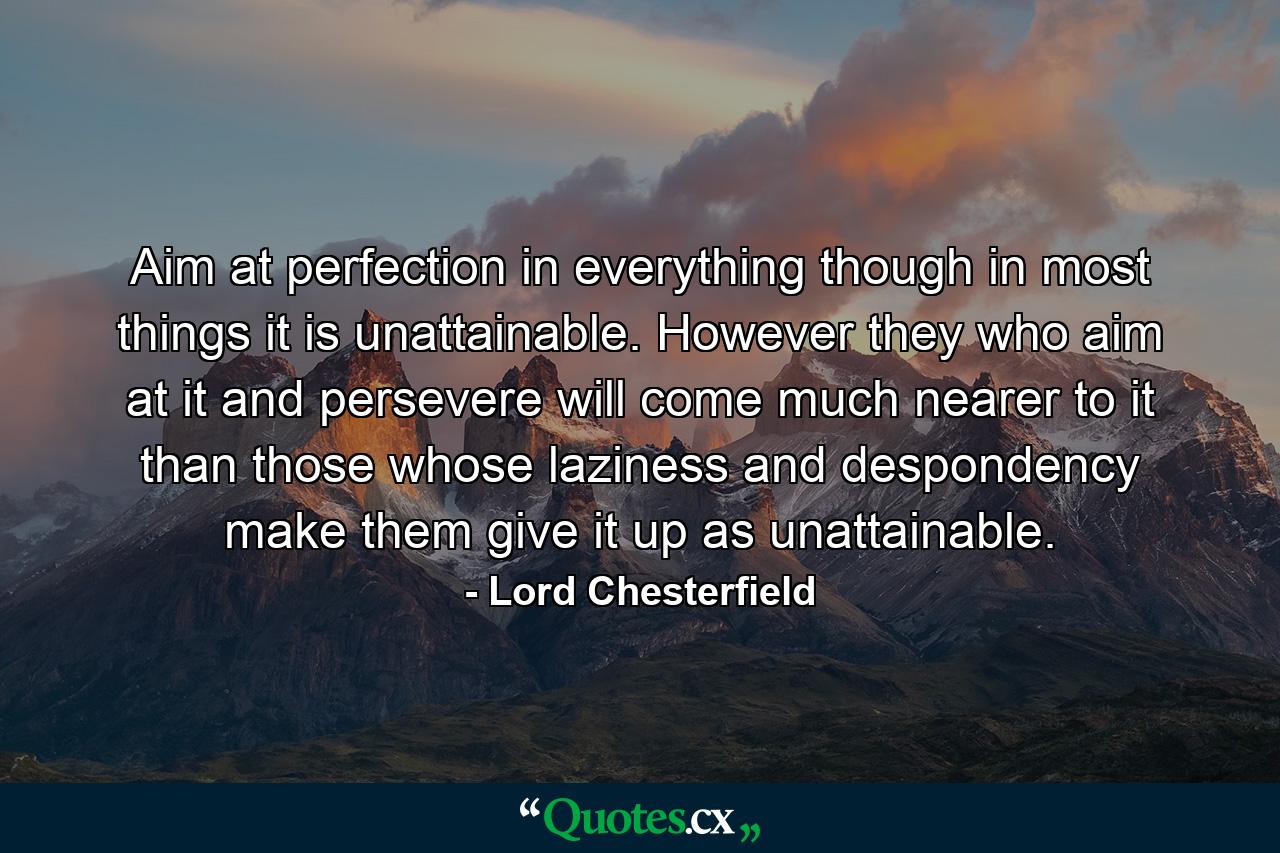 Aim at perfection in everything  though in most things it is unattainable. However they who aim at it  and persevere  will come much nearer to it than those whose laziness and despondency make them give it up as unattainable. - Quote by Lord Chesterfield