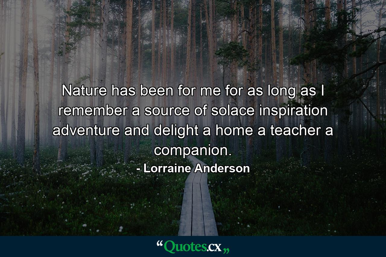 Nature has been for me  for as long as I remember  a source of solace  inspiration  adventure  and delight  a home  a teacher  a companion. - Quote by Lorraine Anderson