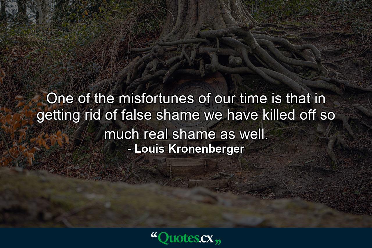 One of the misfortunes of our time is that in getting rid of false shame  we have killed off so much real shame as well. - Quote by Louis Kronenberger