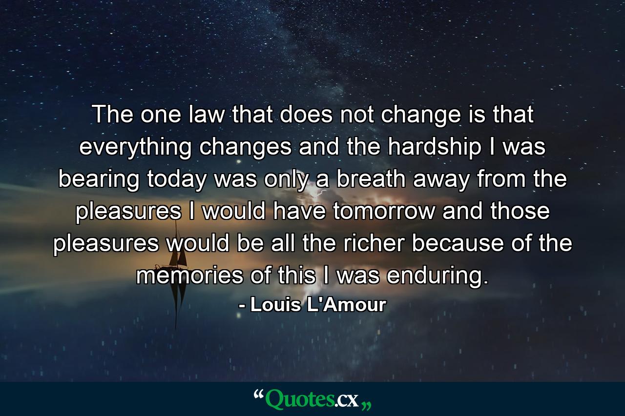 The one law that does not change is that everything changes  and the hardship I was bearing today was only a breath away from the pleasures I would have tomorrow  and those pleasures would be all the richer because of the memories of this I was enduring. - Quote by Louis L'Amour