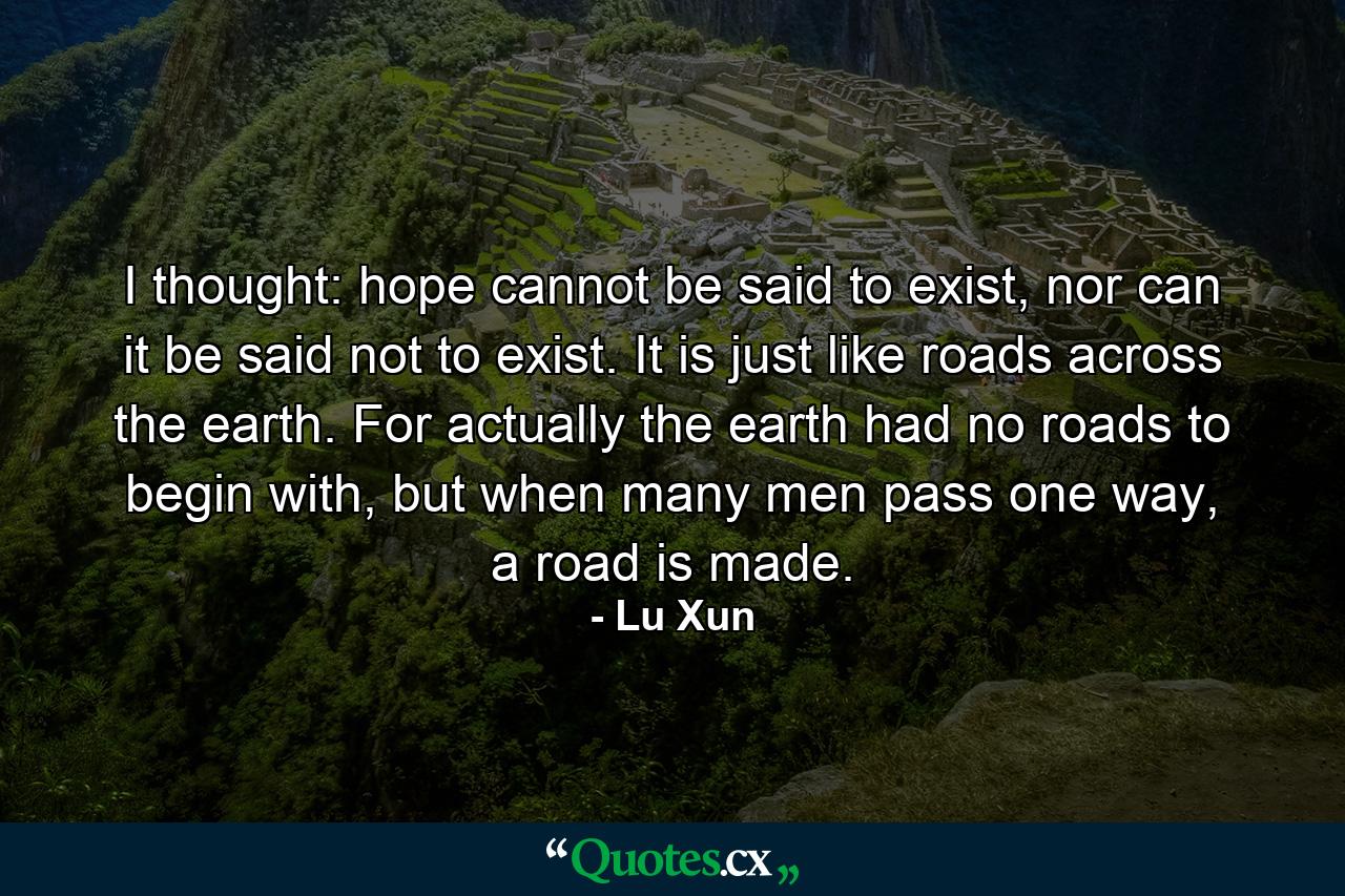 I thought: hope cannot be said to exist, nor can it be said not to exist. It is just like roads across the earth. For actually the earth had no roads to begin with, but when many men pass one way, a road is made. - Quote by Lu Xun