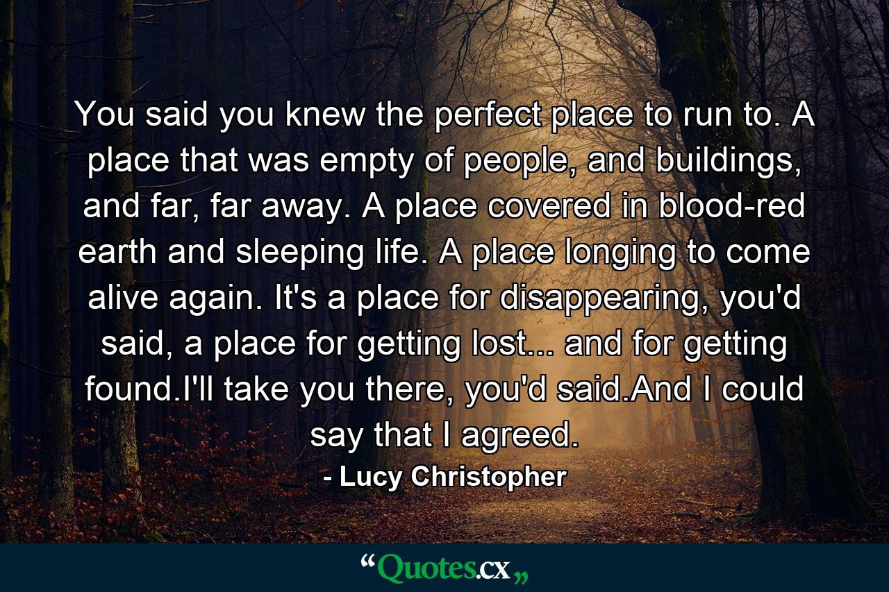 You said you knew the perfect place to run to. A place that was empty of people, and buildings, and far, far away. A place covered in blood-red earth and sleeping life. A place longing to come alive again. It's a place for disappearing, you'd said, a place for getting lost... and for getting found.I'll take you there, you'd said.And I could say that I agreed. - Quote by Lucy Christopher