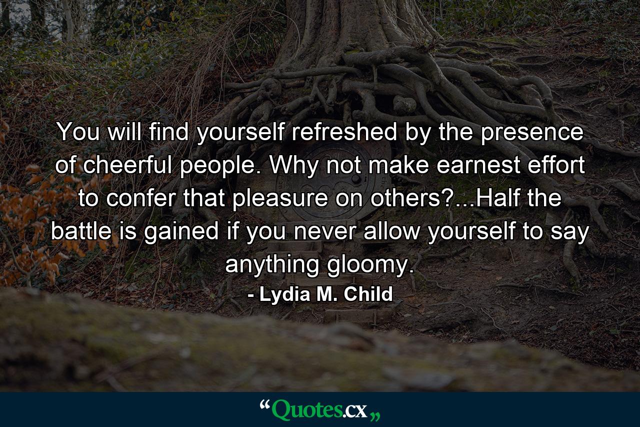 You will find yourself refreshed by the presence of cheerful people. Why not make earnest effort to confer that pleasure on others?...Half the battle is gained if you never allow yourself to say anything gloomy. - Quote by Lydia M. Child