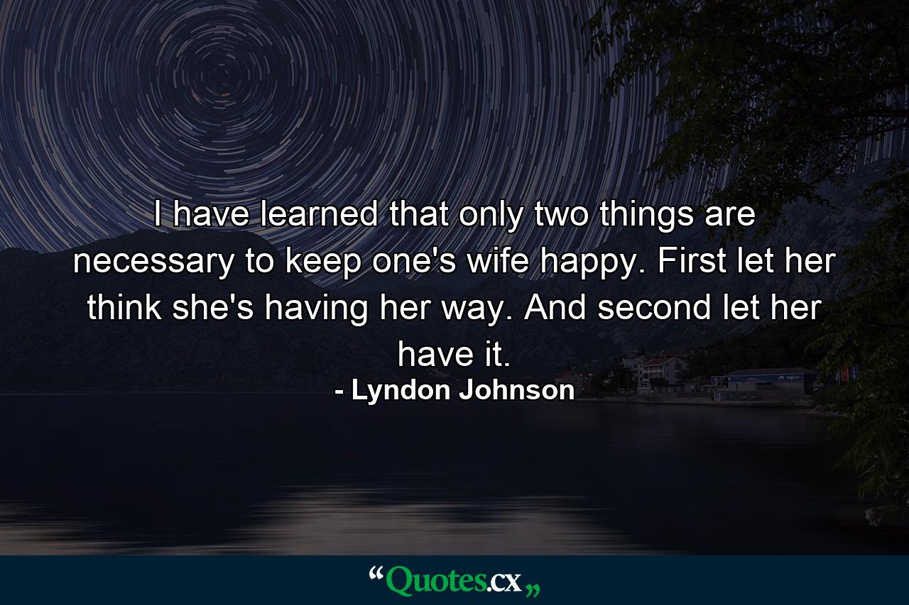 I have learned that only two things are necessary to keep one's wife happy. First  let her think she's having her way. And second  let her have it. - Quote by Lyndon Johnson