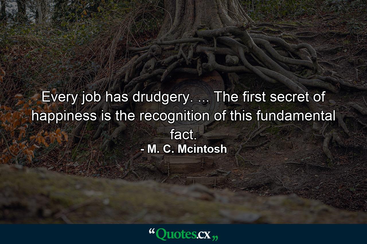 Every job has drudgery. ... The first secret of happiness is the recognition of this fundamental fact. - Quote by M. C. Mcintosh