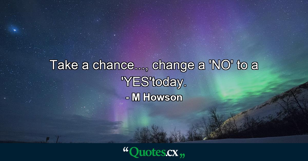 Take a chance..., change a 'NO' to a 'YES'today. - Quote by M Howson