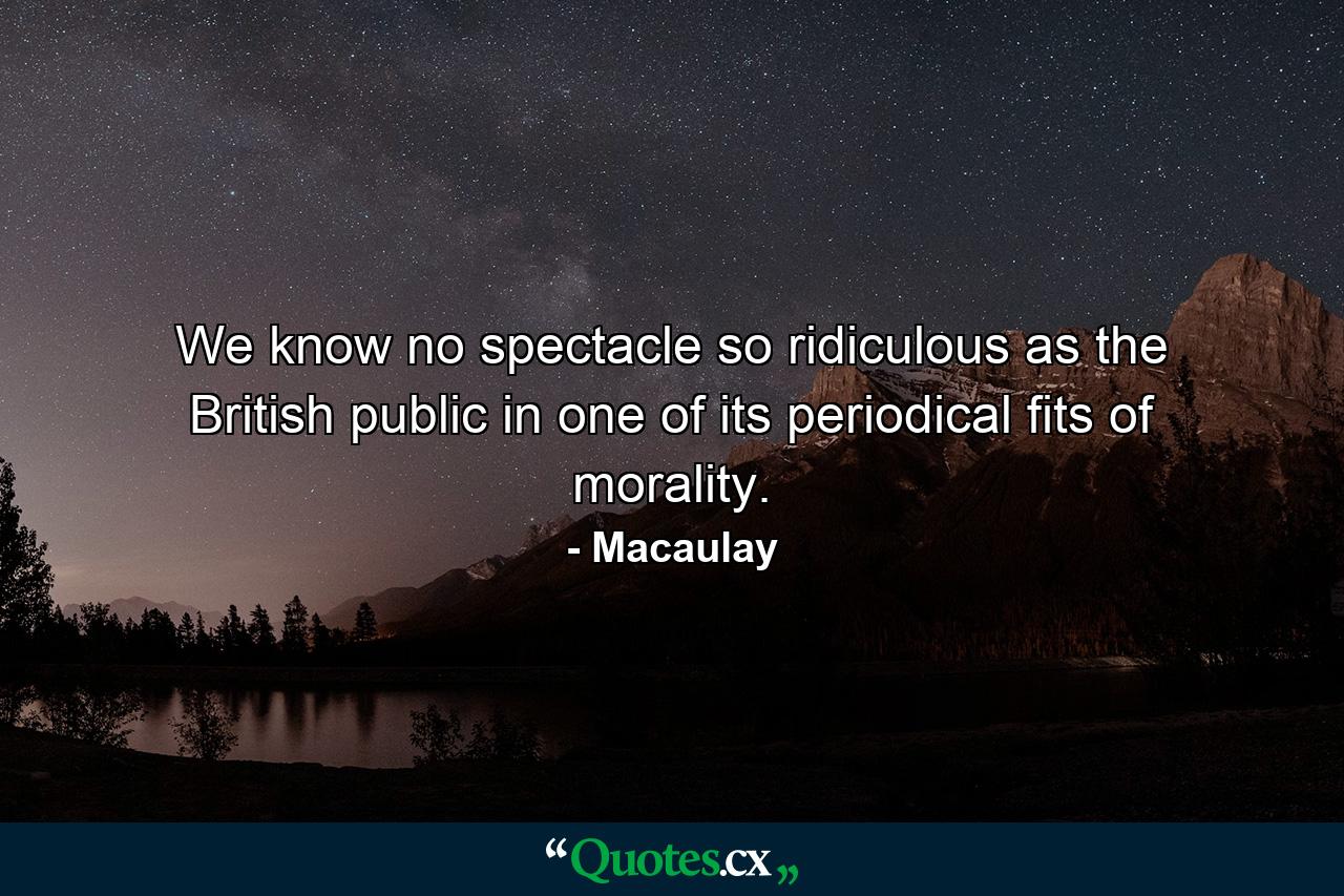 We know no spectacle so ridiculous as the British public in one of its periodical fits of morality. - Quote by Macaulay