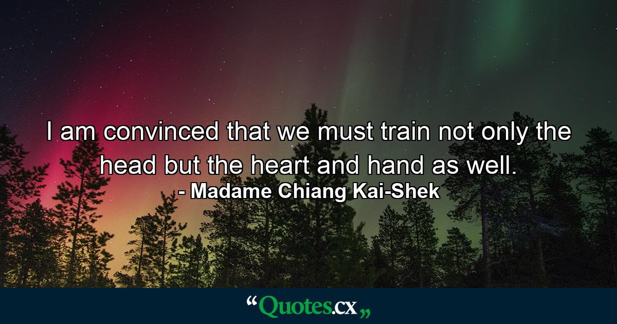 I am convinced that we must train not only the head  but the heart and hand as well. - Quote by Madame Chiang Kai-Shek