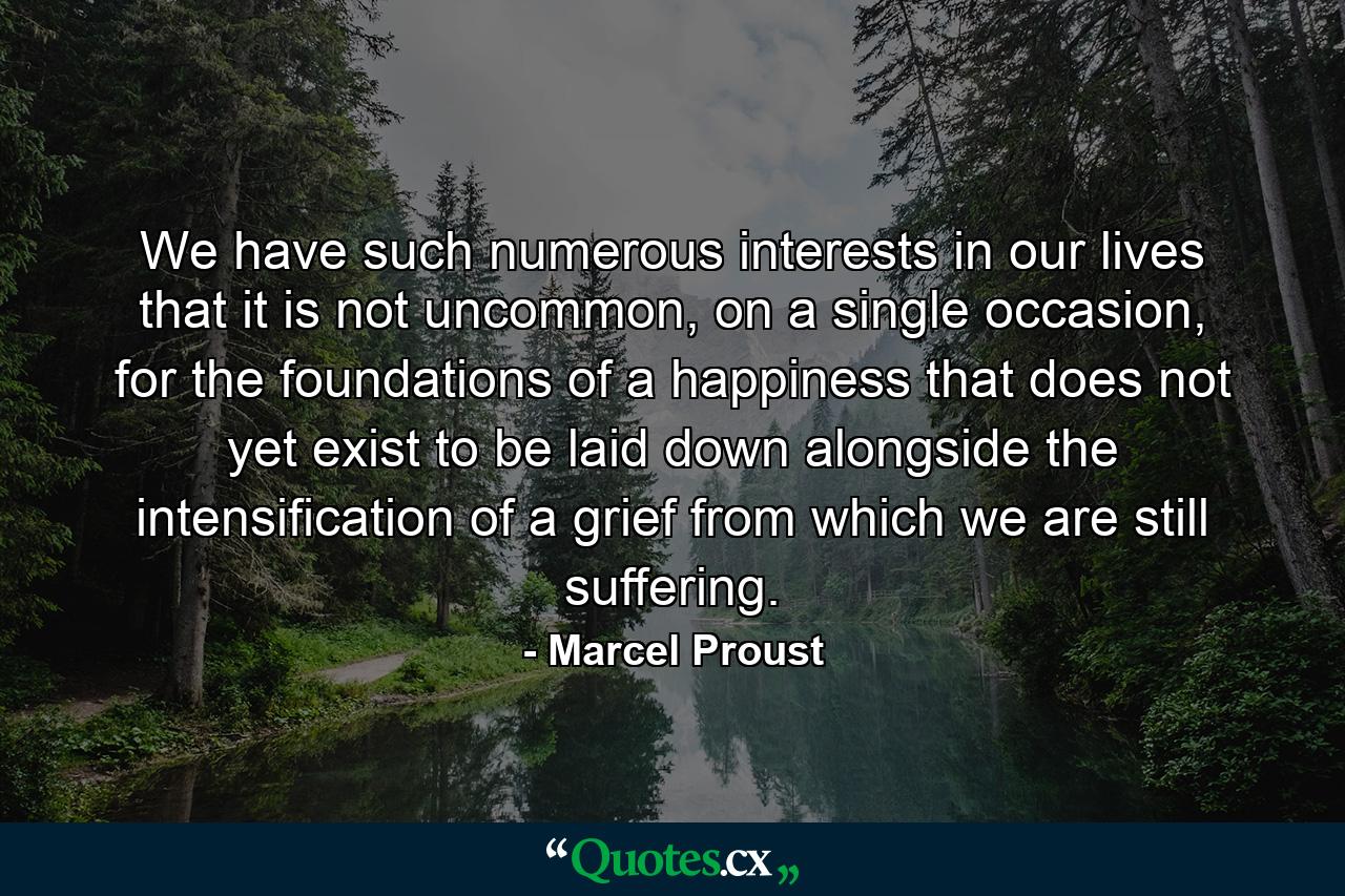 We have such numerous interests in our lives that it is not uncommon, on a single occasion, for the foundations of a happiness that does not yet exist to be laid down alongside the intensification of a grief from which we are still suffering. - Quote by Marcel Proust