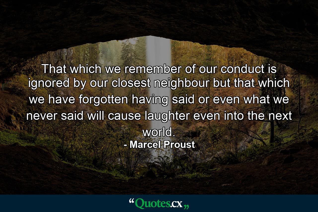 That which we remember of our conduct is ignored by our closest neighbour  but that which we have forgotten having said  or even what we never said  will cause laughter even into the next world. - Quote by Marcel Proust