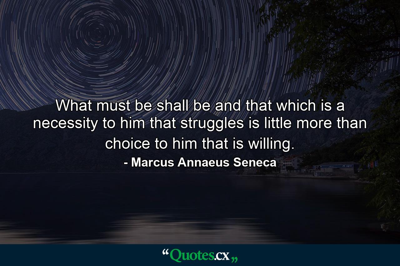 What must be  shall be  and that which is a necessity to him that struggles is little more than choice to him that is willing. - Quote by Marcus Annaeus Seneca