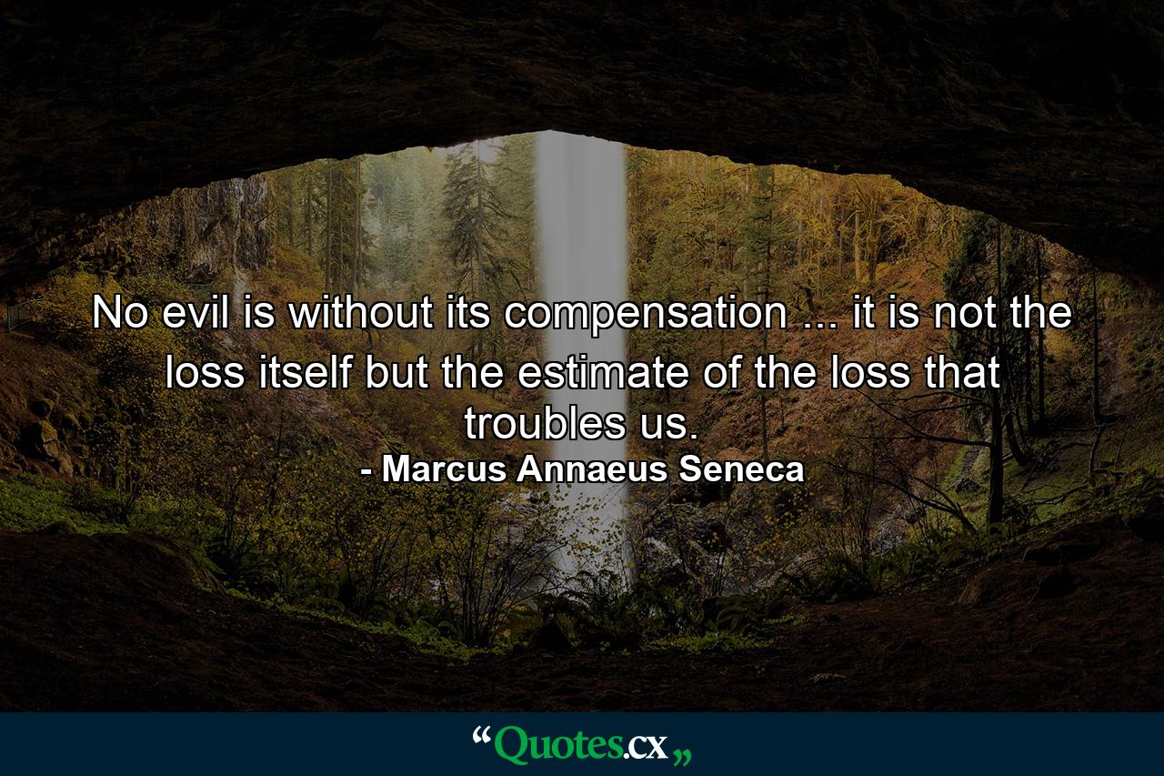 No evil is without its compensation ... it is not the loss itself  but the estimate of the loss  that troubles us. - Quote by Marcus Annaeus Seneca