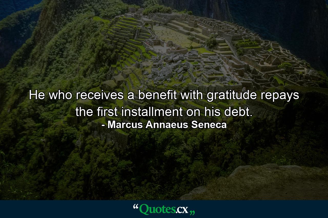 He who receives a benefit with gratitude repays the first installment on his debt. - Quote by Marcus Annaeus Seneca