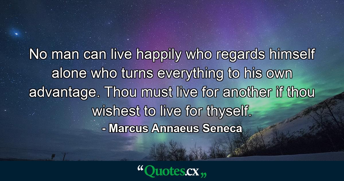 No man can live happily who regards himself alone  who turns everything to his own advantage. Thou must live for another if thou wishest to live for thyself. - Quote by Marcus Annaeus Seneca