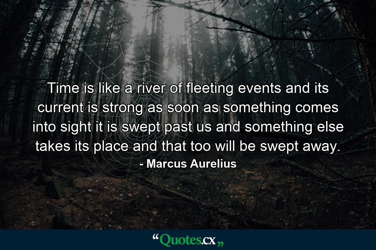 Time is like a river of fleeting events  and its current is strong  as soon as something comes into sight  it is swept past us  and something else takes its place  and that too will be swept away. - Quote by Marcus Aurelius