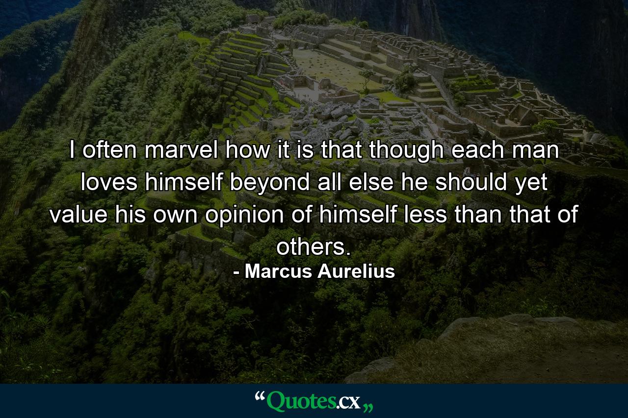 I often marvel how it is that though each man loves himself beyond all else  he should yet value his own opinion of himself less than that of others. - Quote by Marcus Aurelius