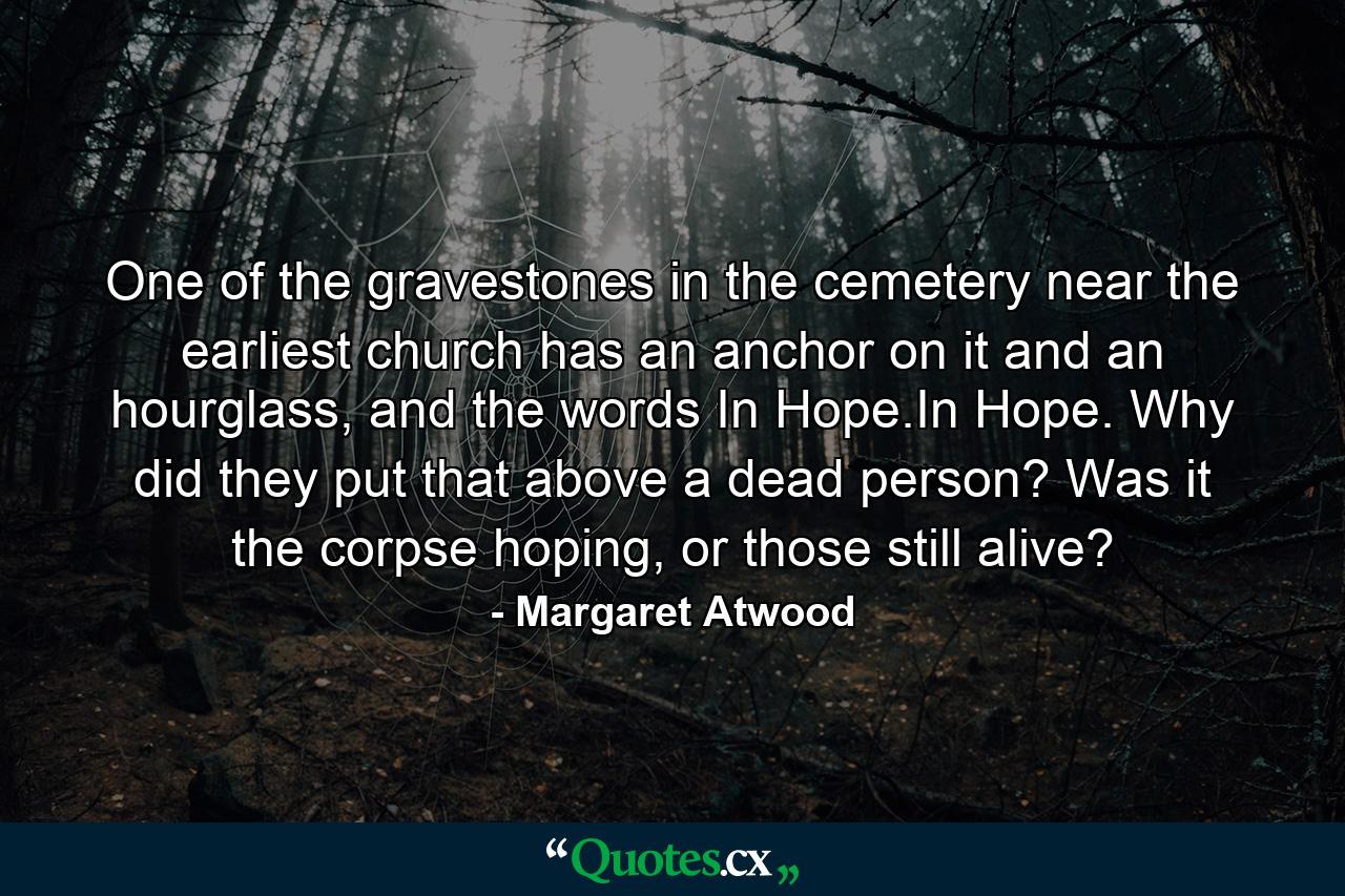 One of the gravestones in the cemetery near the earliest church has an anchor on it and an hourglass, and the words In Hope.In Hope. Why did they put that above a dead person? Was it the corpse hoping, or those still alive? - Quote by Margaret Atwood