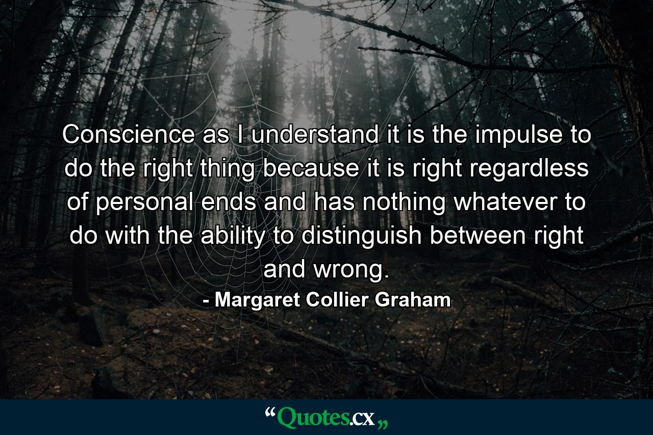 Conscience  as I understand it  is the impulse to do the right thing because it is right  regardless of personal ends  and has nothing whatever to do with the ability to distinguish between right and wrong. - Quote by Margaret Collier Graham