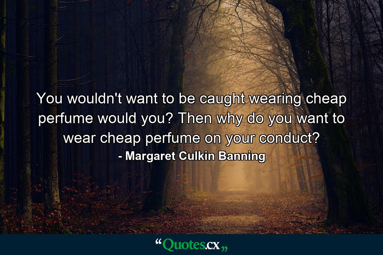 You wouldn't want to be caught wearing cheap perfume  would you? Then why do you want to wear cheap perfume on your conduct? - Quote by Margaret Culkin Banning