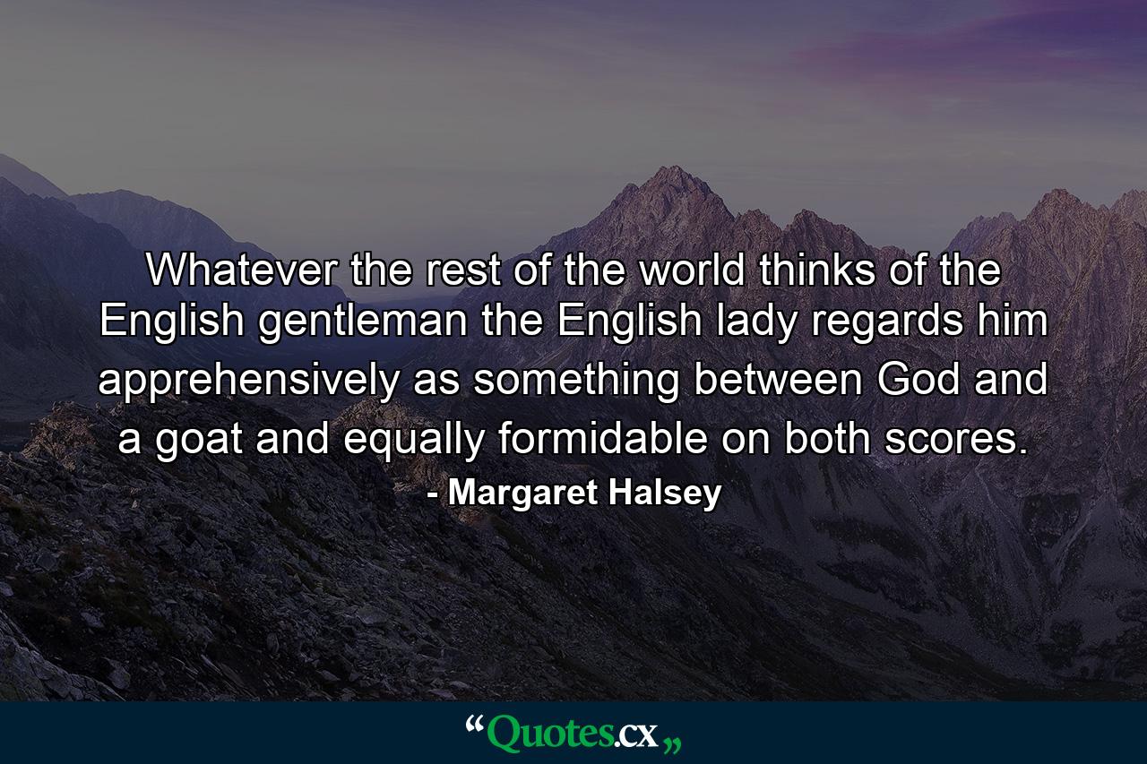 Whatever the rest of the world thinks of the English gentleman  the English lady regards him apprehensively as something between God and a goat and equally formidable on both scores. - Quote by Margaret Halsey