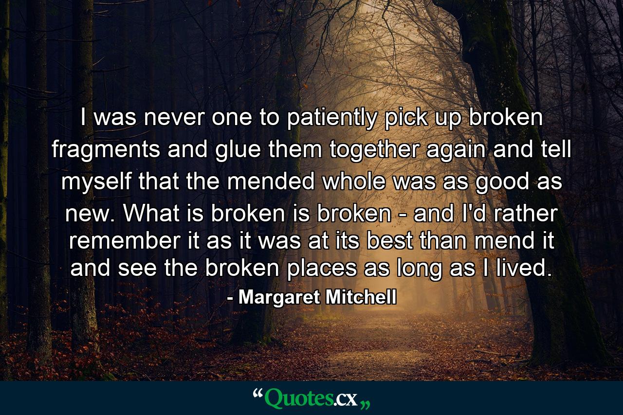 I was never one to patiently pick up broken fragments and glue them together again and tell myself that the mended whole was as good as new. What is broken is broken - and I'd rather remember it as it was at its best than mend it and see the broken places as long as I lived. - Quote by Margaret Mitchell