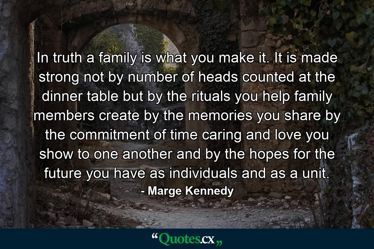 In truth a family is what you make it. It is made strong  not by number of heads counted at the dinner table  but by the rituals you help family members create  by the memories you share  by the commitment of time  caring  and love you show to one another  and by the hopes for the future you have as individuals and as a unit. - Quote by Marge Kennedy