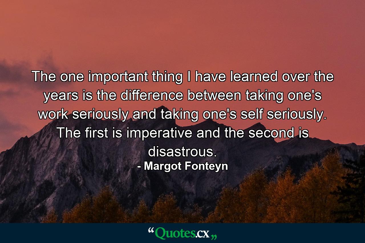 The one important thing I have learned over the years is the difference between taking one's work seriously and taking one's self seriously. The first is imperative and the second is disastrous. - Quote by Margot Fonteyn